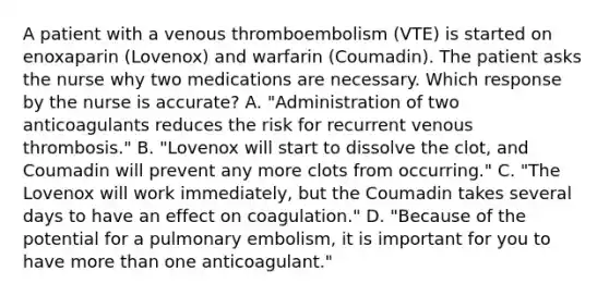 A patient with a venous thromboembolism (VTE) is started on enoxaparin (Lovenox) and warfarin (Coumadin). The patient asks the nurse why two medications are necessary. Which response by the nurse is accurate? A. "Administration of two anticoagulants reduces the risk for recurrent venous thrombosis." B. "Lovenox will start to dissolve the clot, and Coumadin will prevent any more clots from occurring." C. "The Lovenox will work immediately, but the Coumadin takes several days to have an effect on coagulation." D. "Because of the potential for a pulmonary embolism, it is important for you to have more than one anticoagulant."