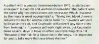 A patient with a venous thromboembolism (VTE) is started on enoxaparin (Lovenox) and warfarin (Coumadin). The patient asks the nurse why two medications are necessary. Which response by the nurse is most appropriate? a. "Taking two blood thinners reduces the risk for another clot to form." b. "Lovenox will start to dissolve the clot, and Coumadin will prevent any more clots from forming." c. "Lovenox will work right away, but Coumadin takes several days to have an effect on preventing clots." d. "Because of the risk for a blood clot in the lungs, it is important for you to take more than one blood thinner."