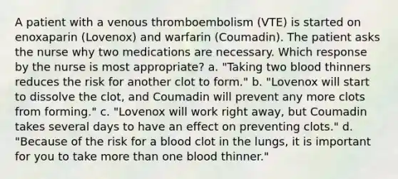 A patient with a venous thromboembolism (VTE) is started on enoxaparin (Lovenox) and warfarin (Coumadin). The patient asks the nurse why two medications are necessary. Which response by the nurse is most appropriate? a. "Taking two blood thinners reduces the risk for another clot to form." b. "Lovenox will start to dissolve the clot, and Coumadin will prevent any more clots from forming." c. "Lovenox will work right away, but Coumadin takes several days to have an effect on preventing clots." d. "Because of the risk for a blood clot in the lungs, it is important for you to take more than one blood thinner."