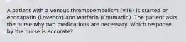 A patient with a venous thromboembolism (VTE) is started on enoxaparin (Lovenox) and warfarin (Coumadin). The patient asks the nurse why two medications are necessary. Which response by the nurse is accurate?