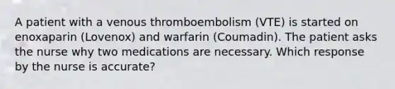 A patient with a venous thromboembolism (VTE) is started on enoxaparin (Lovenox) and warfarin (Coumadin). The patient asks the nurse why two medications are necessary. Which response by the nurse is accurate?