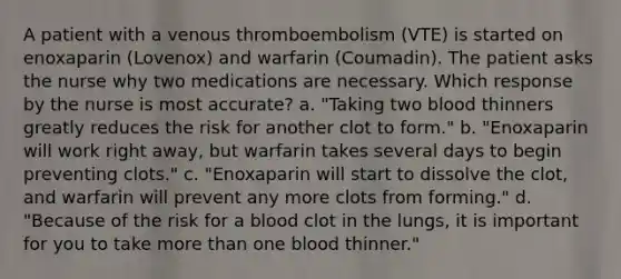 A patient with a venous thromboembolism (VTE) is started on enoxaparin (Lovenox) and warfarin (Coumadin). The patient asks the nurse why two medications are necessary. Which response by the nurse is most accurate? a. "Taking two blood thinners greatly reduces the risk for another clot to form." b. "Enoxaparin will work right away, but warfarin takes several days to begin preventing clots." c. "Enoxaparin will start to dissolve the clot, and warfarin will prevent any more clots from forming." d. "Because of the risk for a blood clot in the lungs, it is important for you to take <a href='https://www.questionai.com/knowledge/keWHlEPx42-more-than' class='anchor-knowledge'>more than</a> one blood thinner."