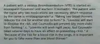 A patient with a venous thromboembolism (VTE) is started on enoxaparin (Lovenox) and warfarin (Coumadin). The patient asks the nurse why two medications are necessary. Which response by the nurse is mostappropriate? a. "Taking two blood thinners reduces the risk for another clot to form." b. "Lovenox will start to dissolve the clot, and Coumadin will prevent any more clots from forming." c. "Lovenox will work right away, but Coumadin takes several days to have an effect on preventing clots." d. "Because of the risk for a blood clot in the lungs, it is important for you to take more than one blood thinner."