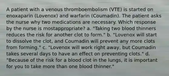 A patient with a venous thromboembolism (VTE) is started on enoxaparin (Lovenox) and warfarin (Coumadin). The patient asks the nurse why two medications are necessary. Which response by the nurse is mostappropriate? a. "Taking two blood thinners reduces the risk for another clot to form." b. "Lovenox will start to dissolve the clot, and Coumadin will prevent any more clots from forming." c. "Lovenox will work right away, but Coumadin takes several days to have an effect on preventing clots." d. "Because of the risk for a blood clot in the lungs, it is important for you to take more than one blood thinner."