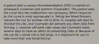 A patient with a venous thromboembolism (VTE) is started on enoxaparin (Lovenox) and warfarin (Coumadin). The patient asks the nurse why two medications are necessary. Which response by the nurse is most appropriate? a. Taking two blood thinners reduces the risk for another clot to form. b. Lovenox will start to dissolve the clot, and Coumadin will prevent any more clots from forming. c. Lovenox will work right away, but Coumadin takes several days to have an effect on preventing clots. d. Because of the risk for a blood clot in the lungs, it is important for you to take more than one blood thinner.