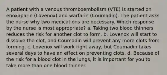 A patient with a venous thromboembolism (VTE) is started on enoxaparin (Lovenox) and warfarin (Coumadin). The patient asks the nurse why two medications are necessary. Which response by the nurse is most appropriate? a. Taking two blood thinners reduces the risk for another clot to form. b. Lovenox will start to dissolve the clot, and Coumadin will prevent any more clots from forming. c. Lovenox will work right away, but Coumadin takes several days to have an effect on preventing clots. d. Because of the risk for a blood clot in the lungs, it is important for you to take more than one blood thinner.