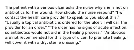 The patient with a venous ulcer asks the nurse why she is not on antibiotics for her wound. How should the nurse respond? "I will contact the health care provider to speak to you about this." "Usually a topical antibiotic is ordered for the ulcer; I will call the provider for an order." "The ulcer has no signs of acute infection, so antibiotics would not aid in the healing process." "Antibiotics are not recommended for this type of ulcer; to promote healing, I will cover it with a dry, sterile dressing."