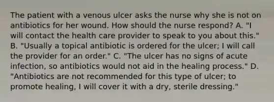 The patient with a venous ulcer asks the nurse why she is not on antibiotics for her wound. How should the nurse respond? A. "I will contact the health care provider to speak to you about this." B. "Usually a topical antibiotic is ordered for the ulcer; I will call the provider for an order." C. "The ulcer has no signs of acute infection, so antibiotics would not aid in the healing process." D. "Antibiotics are not recommended for this type of ulcer; to promote healing, I will cover it with a dry, sterile dressing."