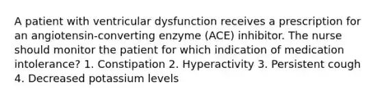 A patient with ventricular dysfunction receives a prescription for an angiotensin-converting enzyme (ACE) inhibitor. The nurse should monitor the patient for which indication of medication intolerance? 1. Constipation 2. Hyperactivity 3. Persistent cough 4. Decreased potassium levels