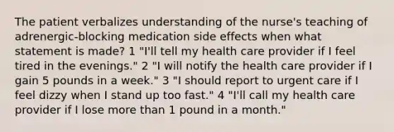 The patient verbalizes understanding of the nurse's teaching of adrenergic-blocking medication side effects when what statement is made? 1 "I'll tell my health care provider if I feel tired in the evenings." 2 "I will notify the health care provider if I gain 5 pounds in a week." 3 "I should report to urgent care if I feel dizzy when I stand up too fast." 4 "I'll call my health care provider if I lose more than 1 pound in a month."