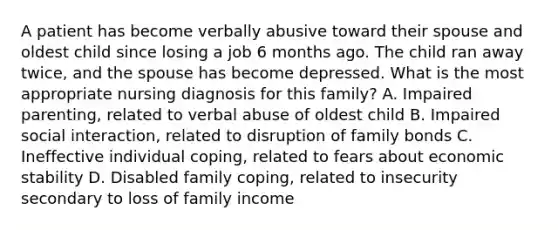 A patient has become verbally abusive toward their spouse and oldest child since losing a job 6 months ago. The child ran away twice, and the spouse has become depressed. What is the most appropriate nursing diagnosis for this family? A. Impaired parenting, related to verbal abuse of oldest child B. Impaired social interaction, related to disruption of family bonds C. Ineffective individual coping, related to fears about economic stability D. Disabled family coping, related to insecurity secondary to loss of family income