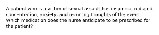 A patient who is a victim of sexual assault has insomnia, reduced concentration, anxiety, and recurring thoughts of the event. Which medication does the nurse anticipate to be prescribed for the patient?