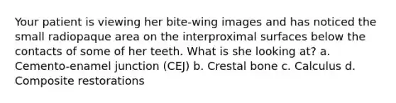 Your patient is viewing her bite-wing images and has noticed the small radiopaque area on the interproximal surfaces below the contacts of some of her teeth. What is she looking at? a. Cemento-enamel junction (CEJ) b. Crestal bone c. Calculus d. Composite restorations