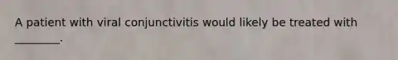 A patient with viral conjunctivitis would likely be treated with​ ________.