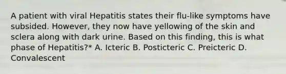 A patient with viral Hepatitis states their flu-like symptoms have subsided. However, they now have yellowing of the skin and sclera along with dark urine. Based on this finding, this is what phase of Hepatitis?* A. Icteric B. Posticteric C. Preicteric D. Convalescent