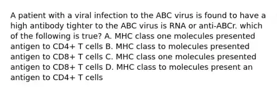 A patient with a viral infection to the ABC virus is found to have a high antibody tighter to the ABC virus is RNA or anti-ABCr. which of the following is true? A. MHC class one molecules presented antigen to CD4+ T cells B. MHC class to molecules presented antigen to CD8+ T cells C. MHC class one molecules presented antigen to CD8+ T cells D. MHC class to molecules present an antigen to CD4+ T cells