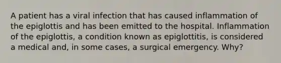 A patient has a viral infection that has caused inflammation of the epiglottis and has been emitted to the hospital. Inflammation of the epiglottis, a condition known as epiglottitis, is considered a medical and, in some cases, a surgical emergency. Why?