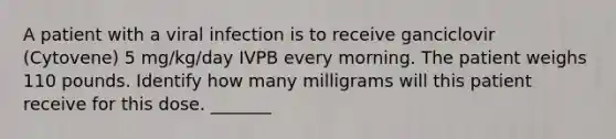 A patient with a viral infection is to receive ganciclovir (Cytovene) 5 mg/kg/day IVPB every morning. The patient weighs 110 pounds. Identify how many milligrams will this patient receive for this dose. _______