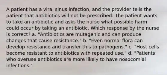 A patient has a viral sinus infection, and the provider tells the patient that antibiotics will not be prescribed. The patient wants to take an antibiotic and asks the nurse what possible harm could occur by taking an antibiotic. Which response by the nurse is correct? a. "Antibiotics are mutagenic and can produce changes that cause resistance." b. "Even normal flora can develop resistance and transfer this to pathogens." c. "Host cells become resistant to antibiotics with repeated use." d. "Patients who overuse antibiotics are more likely to have nosocomial infections."