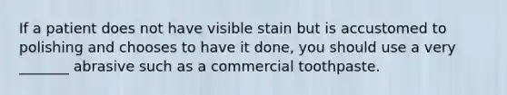 If a patient does not have visible stain but is accustomed to polishing and chooses to have it done, you should use a very _______ abrasive such as a commercial toothpaste.