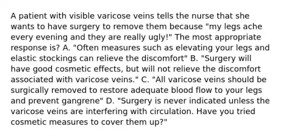 A patient with visible varicose veins tells the nurse that she wants to have surgery to remove them because "my legs ache every evening and they are really ugly!" The most appropriate response is? A. "Often measures such as elevating your legs and elastic stockings can relieve the discomfort" B. "Surgery will have good cosmetic effects, but will not relieve the discomfort associated with varicose veins." C. "All varicose veins should be surgically removed to restore adequate blood flow to your legs and prevent gangrene" D. "Surgery is never indicated unless the varicose veins are interfering with circulation. Have you tried cosmetic measures to cover them up?"