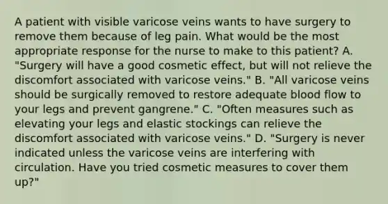 A patient with visible varicose veins wants to have surgery to remove them because of leg pain. What would be the most appropriate response for the nurse to make to this patient? A. "Surgery will have a good cosmetic effect, but will not relieve the discomfort associated with varicose veins." B. "All varicose veins should be surgically removed to restore adequate blood flow to your legs and prevent gangrene." C. "Often measures such as elevating your legs and elastic stockings can relieve the discomfort associated with varicose veins." D. "Surgery is never indicated unless the varicose veins are interfering with circulation. Have you tried cosmetic measures to cover them up?"