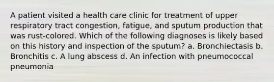 A patient visited a health care clinic for treatment of upper respiratory tract congestion, fatigue, and sputum production that was rust-colored. Which of the following diagnoses is likely based on this history and inspection of the sputum? a. Bronchiectasis b. Bronchitis c. A lung abscess d. An infection with pneumococcal pneumonia