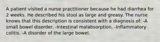 A patient visited a nurse practitioner because he had diarrhea for 2 weeks. He described his stool as large and greasy. The nurse knows that this description is consistent with a diagnosis of: -A small bowel disorder. -Intestinal malabsorption. -Inflammatory colitis. -A disorder of the large bowel.