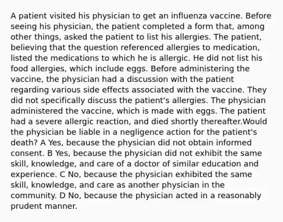 A patient visited his physician to get an influenza vaccine. Before seeing his physician, the patient completed a form that, among other things, asked the patient to list his allergies. The patient, believing that the question referenced allergies to medication, listed the medications to which he is allergic. He did not list his food allergies, which include eggs. Before administering the vaccine, the physician had a discussion with the patient regarding various side effects associated with the vaccine. They did not specifically discuss the patient's allergies. The physician administered the vaccine, which is made with eggs. The patient had a severe allergic reaction, and died shortly thereafter.Would the physician be liable in a negligence action for the patient's death? A Yes, because the physician did not obtain informed consent. B Yes, because the physician did not exhibit the same skill, knowledge, and care of a doctor of similar education and experience. C No, because the physician exhibited the same skill, knowledge, and care as another physician in the community. D No, because the physician acted in a reasonably prudent manner.