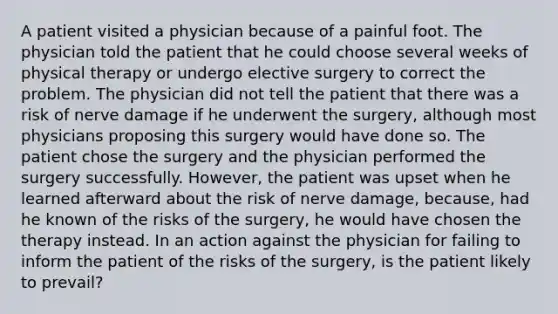 A patient visited a physician because of a painful foot. The physician told the patient that he could choose several weeks of physical therapy or undergo elective surgery to correct the problem. The physician did not tell the patient that there was a risk of nerve damage if he underwent the surgery, although most physicians proposing this surgery would have done so. The patient chose the surgery and the physician performed the surgery successfully. However, the patient was upset when he learned afterward about the risk of nerve damage, because, had he known of the risks of the surgery, he would have chosen the therapy instead. In an action against the physician for failing to inform the patient of the risks of the surgery, is the patient likely to prevail?