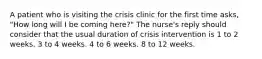 A patient who is visiting the crisis clinic for the first time asks, "How long will I be coming here?" The nurse's reply should consider that the usual duration of crisis intervention is 1 to 2 weeks. 3 to 4 weeks. 4 to 6 weeks. 8 to 12 weeks.