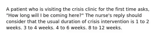 A patient who is visiting the crisis clinic for the first time asks, "How long will I be coming here?" The nurse's reply should consider that the usual duration of crisis intervention is 1 to 2 weeks. 3 to 4 weeks. 4 to 6 weeks. 8 to 12 weeks.