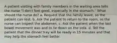 A patient visiting with family members in the waiting area tells the nurse "I don't feel good, especially in the stomach." What should the nurse do? a. Request that the family leave, so the patient can rest. b. Ask the patient to return to the room, so the nurse can inspect the abdomen. c. Ask the patient when the last bowel movement was and to lie down on the sofa. d. Tell the patient that the dinner tray will be ready in 15 minutes and that may help the stomach feel better.