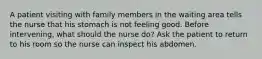 A patient visiting with family members in the waiting area tells the nurse that his stomach is not feeling good. Before intervening, what should the nurse do? Ask the patient to return to his room so the nurse can inspect his abdomen.