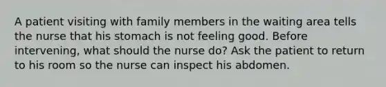 A patient visiting with family members in the waiting area tells the nurse that his stomach is not feeling good. Before intervening, what should the nurse do? Ask the patient to return to his room so the nurse can inspect his abdomen.