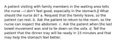 A patient visiting with family members in the waiting area tells the nurse ―I don't feel good, especially in the stomach.‖ What should the nurse do? a. Request that the family leave, so the patient can rest. b. Ask the patient to return to the room, so the nurse can inspect the abdomen. c. Ask the patient when the last bowel movement was and to lie down on the sofa. d. Tell the patient that the dinner tray will be ready in 15 minutes and that may help the stomach feel better.