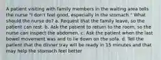 A patient visiting with family members in the waiting area tells the nurse "I don't feel good, especially in the stomach." What should the nurse do? a. Request that the family leave, so the patient can rest. b. Ask the patient to return to the room, so the nurse can inspect the abdomen. c. Ask the patient when the last bowel movement was and to lie down on the sofa. d. Tell the patient that the dinner tray will be ready in 15 minutes and that may help the stomach feel better