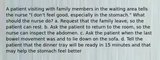 A patient visiting with family members in the waiting area tells the nurse "I don't feel good, especially in the stomach." What should the nurse do? a. Request that the family leave, so the patient can rest. b. Ask the patient to return to the room, so the nurse can inspect the abdomen. c. Ask the patient when the last bowel movement was and to lie down on the sofa. d. Tell the patient that the dinner tray will be ready in 15 minutes and that may help the stomach feel better