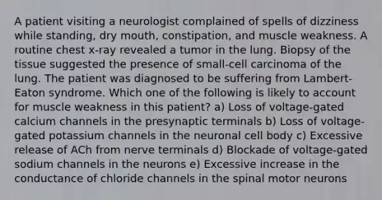 A patient visiting a neurologist complained of spells of dizziness while standing, dry mouth, constipation, and muscle weakness. A routine chest x-ray revealed a tumor in the lung. Biopsy of the tissue suggested the presence of small-cell carcinoma of the lung. The patient was diagnosed to be suffering from Lambert-Eaton syndrome. Which one of the following is likely to account for muscle weakness in this patient? a) Loss of voltage-gated calcium channels in the presynaptic terminals b) Loss of voltage-gated potassium channels in the neuronal cell body c) Excessive release of ACh from nerve terminals d) Blockade of voltage-gated sodium channels in the neurons e) Excessive increase in the conductance of chloride channels in the spinal motor neurons