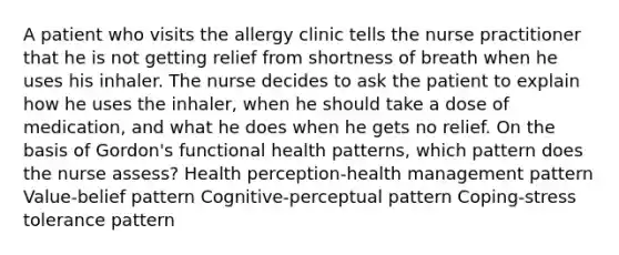 A patient who visits the allergy clinic tells the nurse practitioner that he is not getting relief from shortness of breath when he uses his inhaler. The nurse decides to ask the patient to explain how he uses the inhaler, when he should take a dose of medication, and what he does when he gets no relief. On the basis of Gordon's functional health patterns, which pattern does the nurse assess? Health perception-health management pattern Value-belief pattern Cognitive-perceptual pattern Coping-stress tolerance pattern