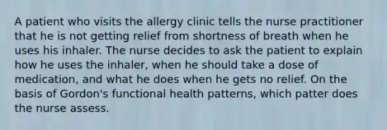 A patient who visits the allergy clinic tells the nurse practitioner that he is not getting relief from shortness of breath when he uses his inhaler. The nurse decides to ask the patient to explain how he uses the inhaler, when he should take a dose of medication, and what he does when he gets no relief. On the basis of Gordon's functional health patterns, which patter does the nurse assess.