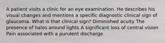 A patient visits a clinic for an eye examination. He describes his visual changes and mentions a specific diagnostic clinical sign of glaucoma. What is that clinical sign? Diminished acuity The presence of halos around lights A significant loss of central vision Pain associated with a purulent discharge