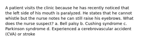 A patient visits the clinic because he has recently noticed that the left side of his mouth is paralyzed. He states that he cannot whistle but the nurse notes he can still raise his eyebrows. What does the nurse suspect? a. Bell palsy b. Cushing syndrome c. Parkinson syndrome d. Experienced a cerebrovascular accident (CVA) or stroke