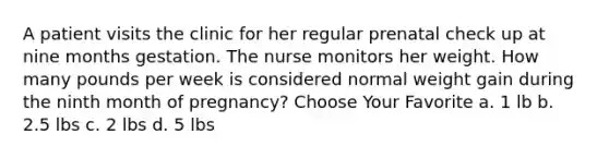 A patient visits the clinic for her regular prenatal check up at nine months gestation. The nurse monitors her weight. How many pounds per week is considered normal weight gain during the ninth month of pregnancy? Choose Your Favorite a. 1 lb b. 2.5 lbs c. 2 lbs d. 5 lbs