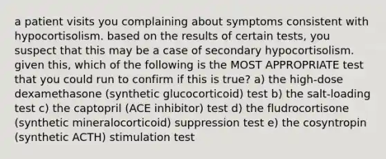 a patient visits you complaining about symptoms consistent with hypocortisolism. based on the results of certain tests, you suspect that this may be a case of secondary hypocortisolism. given this, which of the following is the MOST APPROPRIATE test that you could run to confirm if this is true? a) the high-dose dexamethasone (synthetic glucocorticoid) test b) the salt-loading test c) the captopril (ACE inhibitor) test d) the fludrocortisone (synthetic mineralocorticoid) suppression test e) the cosyntropin (synthetic ACTH) stimulation test