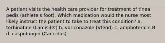 A patient visits the health care provider for treatment of tinea pedis (athlete's foot). Which medication would the nurse most likely instruct the patient to take to treat this condition? a. terbinafine (Lamisil®) b. voriconazole (Vfend) c. amphotericin B d. caspofungin (Cancidas)