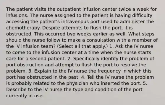 The patient visits the outpatient infusion center twice a week for infusions. The nurse assigned to the patient is having difficulty accessing the patient's intravenous port used to administer the chemotherapy. Despite attempts to flush the port, it is obstructed. This occurred two weeks earlier as well. What steps should the nurse follow to make a consultation with a member of the IV infusion team? (Select all that apply.) 1. Ask the IV nurse to come to the infusion center at a time when the nurse starts care for a second patient. 2. Specifically identify the problem of port obstruction and attempt to flush the port to resolve the problem. 3. Explain to the IV nurse the frequency in which this port has obstructed in the past. 4. Tell the IV nurse the problem is probably related to the physician who inserted the port. 5. Describe to the IV nurse the type and condition of the port currently in use.