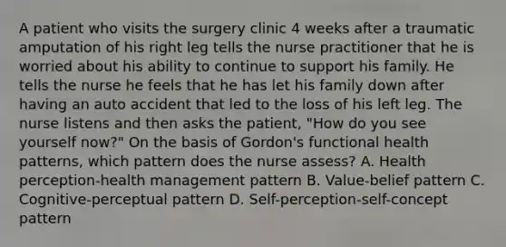 A patient who visits the surgery clinic 4 weeks after a traumatic amputation of his right leg tells the nurse practitioner that he is worried about his ability to continue to support his family. He tells the nurse he feels that he has let his family down after having an auto accident that led to the loss of his left leg. The nurse listens and then asks the patient, "How do you see yourself now?" On the basis of Gordon's functional health patterns, which pattern does the nurse assess? A. Health perception-health management pattern B. Value-belief pattern C. Cognitive-perceptual pattern D. Self-perception-self-concept pattern