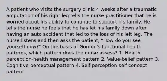 A patient who visits the surgery clinic 4 weeks after a traumatic amputation of his right leg tells the nurse practitioner that he is worried about his ability to continue to support his family. He tells the nurse he feels that he has let his family down after having an auto accident that led to the loss of his left leg. The nurse listens and then asks the patient, "How do you see yourself now?" On the basis of Gordon's functional health patterns, which pattern does the nurse assess? 1. Health perception-health management pattern 2. Value-belief pattern 3. Cognitive-perceptual pattern 4. Self-perception-self-concept pattern