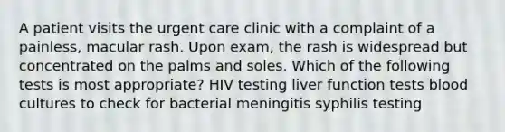 A patient visits the urgent care clinic with a complaint of a painless, macular rash. Upon exam, the rash is widespread but concentrated on the palms and soles. Which of the following tests is most appropriate? HIV testing liver function tests blood cultures to check for bacterial meningitis syphilis testing